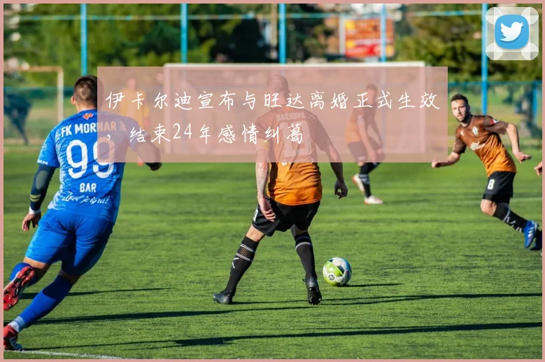 伊卡尔迪宣布与旺达离婚正式生效，结束24年感情纠葛