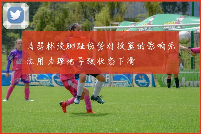 马瑟林谈脚趾伤势对投篮的影响无法用力蹬地导致状态下滑
