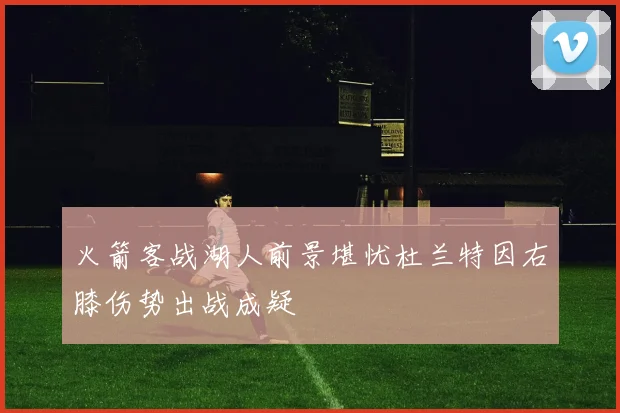 火箭客战湖人前景堪忧杜兰特因右膝伤势出战成疑