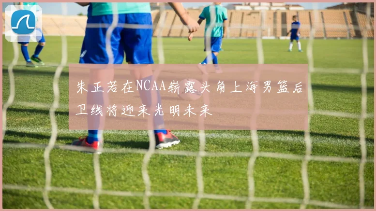 朱正若在NCAA崭露头角上海男篮后卫线将迎来光明未来