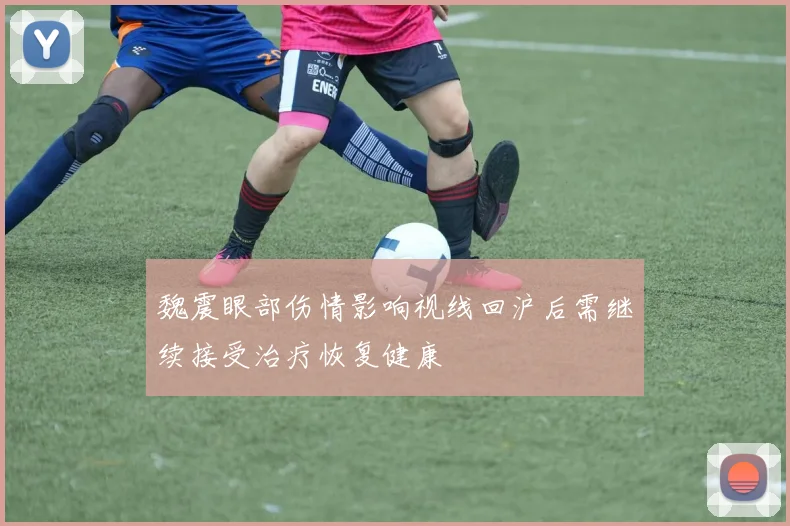 魏震眼部伤情影响视线回沪后需继续接受治疗恢复健康
