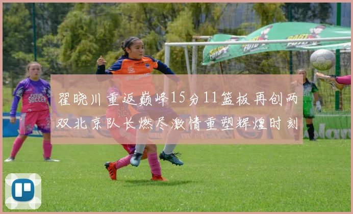 翟晓川重返巅峰15分11篮板再创两双北京队长燃尽激情重塑辉煌时刻