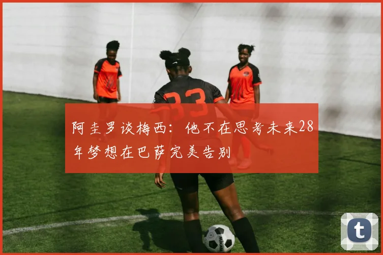 阿圭罗谈梅西：他不在思考未来28年梦想在巴萨完美告别
