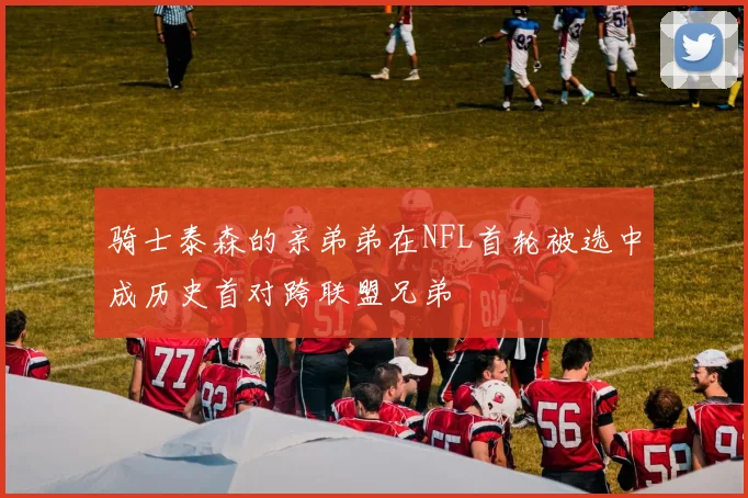 骑士泰森的亲弟弟在NFL首轮被选中成历史首对跨联盟兄弟