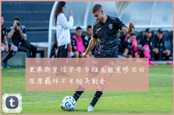 里弗斯坚信字母与雄鹿能重修旧好深厚羁绊不可轻易割舍