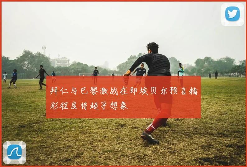 拜仁与巴黎激战在即埃贝尔预言精彩程度将超乎想象