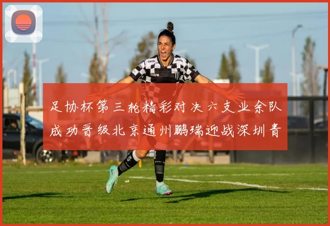 足协杯第三轮精彩对决六支业余队成功晋级北京通州鹏瑞迎战深圳青年人