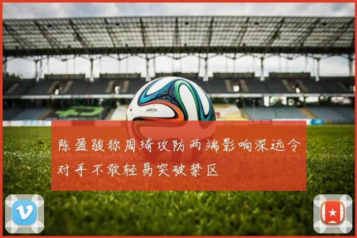 陈盈骏称周琦攻防两端影响深远令对手不敢轻易突破禁区