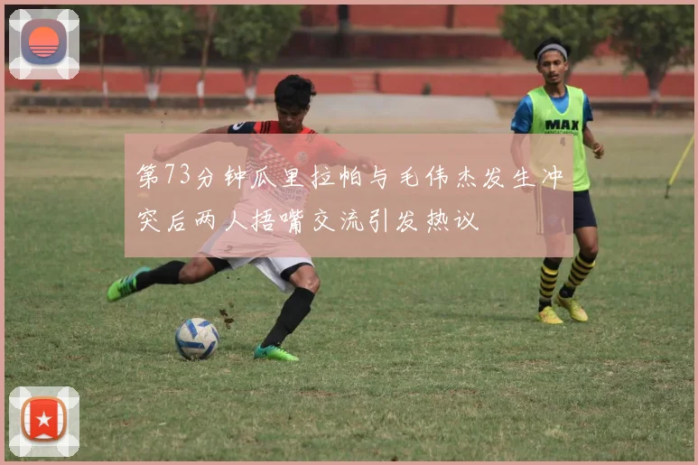 第73分钟瓜里拉帕与毛伟杰发生冲突后两人捂嘴交流引发热议