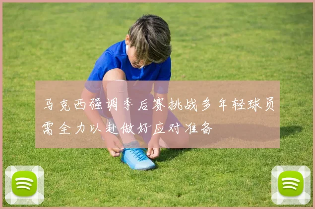 马克西强调季后赛挑战多年轻球员需全力以赴做好应对准备