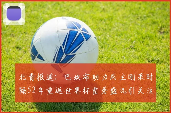 北青报道：巴坎布助力民主刚果时隔52年重返世界杯首秀盛况引关注
