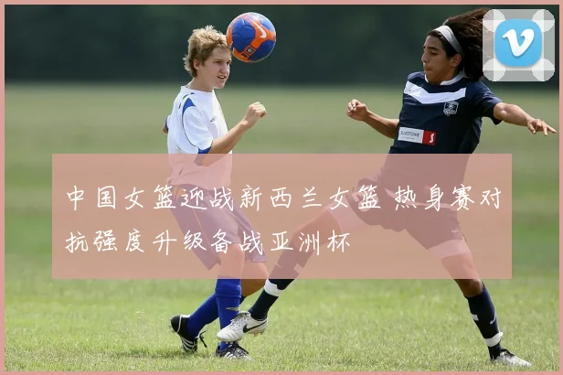 中国女篮迎战新西兰女篮 热身赛对抗强度升级备战亚洲杯