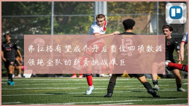 弗拉格有望成乔丹后首位四项数据领跑全队的新秀挑战艰巨