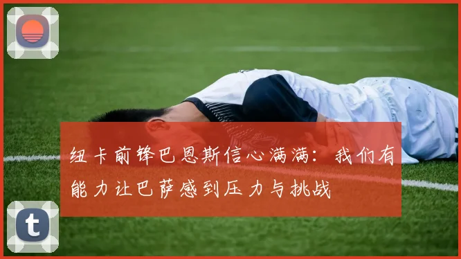 纽卡前锋巴恩斯信心满满：我们有能力让巴萨感到压力与挑战