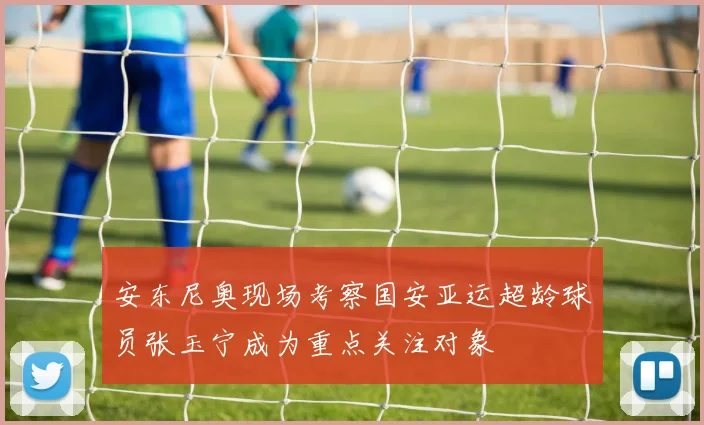 安东尼奥现场考察国安亚运超龄球员张玉宁成为重点关注对象