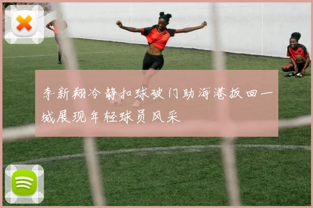 李新翔冷静扣球破门助海港扳回一城展现年轻球员风采