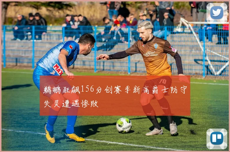 鹈鹕狂飙156分创赛季新高爵士防守失灵遭遇惨败