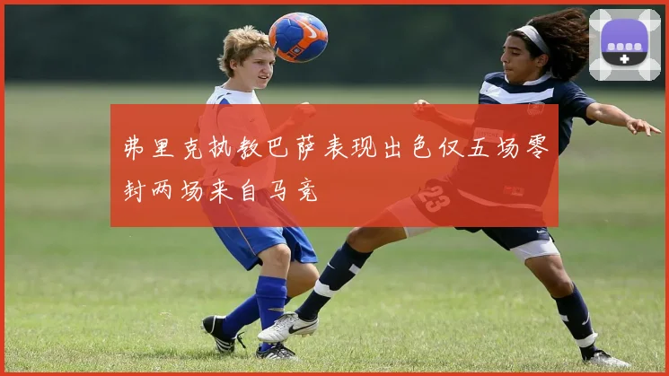 弗里克执教巴萨表现出色仅五场零封两场来自马竞