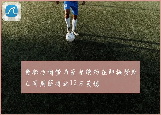 曼联与梅努马奎尔续约在即梅努新合同周薪将达12万英镑